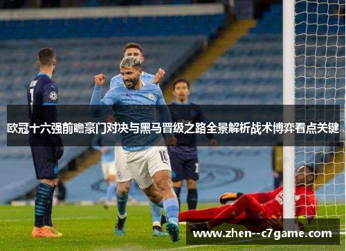 欧冠十六强前瞻豪门对决与黑马晋级之路全景解析战术博弈看点关键 欧冠十六强前瞻豪门对决与黑马晋级之路全景解析战术博弈看点关键