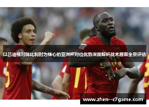 以吕迪格对阵比利时为核心的亚洲杯对位优势深度解析战术层面全景评估 以吕迪格对阵比利时为核心的亚洲杯对位优势深度解析战术层面全景评估